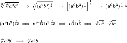 \bf \sqrt[3]{\sqrt[4]{a^9b^3}}\implies \sqrt[3]{(a^9b^3)^{\frac{1}{4}}}\implies \left[ (a^9b^3)^{\frac{1}{4}} \right]^{\frac{1}{3}}\implies (a^9b^3)^{\frac{1}{4}\cdot \frac{1}{3}} \\\\\\ (a^9b^3)^{\frac{1}{12}}\implies a^{9\cdot \frac{1}{12}}b^{3\cdot \frac{1}{12}}\implies a^{\frac{3}{4}}b^{\frac{1}{4}}\implies \sqrt[4]{a^3}\cdot \sqrt[4]{b^1} \\\\\\ \sqrt[4]{a^3b^1}\implies \sqrt[4]{a^3b}