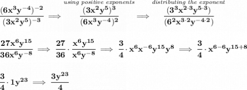 \bf \cfrac{(6x^3y^{-4})^{-2}}{(3x^2y^5)^{-3}}\implies \stackrel{\textit{using positive exponents}}{\cfrac{(3x^2y^5)^3}{(6x^3y^{-4})^2}}\implies \stackrel{\textit{distributing the exponent}}{\cfrac{(3^3x^{2\cdot 3}y^{5\cdot 3})}{(6^2x^{3\cdot 2}y^{-4\cdot 2})}} \\\\\\ \cfrac{27x^6y^{15}}{36x^6y^{-8}}\implies \cfrac{27}{36}\cdot \cfrac{x^6y^{15}}{x^6y^{-8}}\implies \cfrac{3}{4}\cdot x^6x^{-6}y^{15}y^8\implies \cfrac{3}{4}\cdot x^{6-6}y^{15+8} \\\\\\ \cfrac{3}{4}\cdot 1y^{23}\implies \cfrac{3y^{23}}{4}