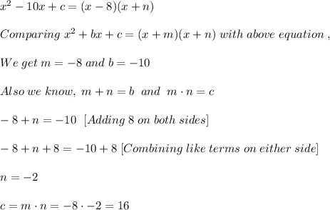 x^2-10x+c=(x-8)(x+n)\\ \\ Comparing \; x^2+bx+c=(x+m)(x+n) \; with \; above \; equation \;,\\\\ We\; get\; m = -8\; and \; b = -10\\\\ Also \; we \; know, \; m + n = b \; \; and \;\; m \cdot n= c\\ \\ -8+n=-10 \; \ [ Adding \; 8 \; on \; both \; sides]\\ \\  -8+n+8=-10+8 \; [Combining \; like \; terms \; on \; either \; side]\\ \\ n=-2 \\    \\ c=m \cdot n = -8 \cdot -2 = 16