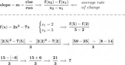 \bf slope = m = \cfrac{rise}{run} \implies  \cfrac{ f(x_2) - f(x_1)}{ x_2 - x_1}\impliedby  \begin{array}{llll} average~rate\\ of~change \end{array}\\\\ -------------------------------\\\\ f(x)= 2x^2-7x  \qquad  \begin{cases} x_1=2\\ x_2=5 \end{cases}\implies \cfrac{f(5)-f(2)}{5-2} \\\\\\ \cfrac{[2(5)^2-7(5)]~~-~~[2(2)^2-7(2)]}{3}\implies \cfrac{[50-35]~~-~~[8-14]}{3} \\\\\\ \cfrac{15-[-6]}{3}\implies \cfrac{15+6}{3}\implies \cfrac{21}{3}\implies 7