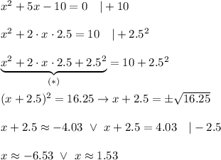 x^2+5x-10=0\ \ \ |+10\\\\x^2+2\cdot x\cdot2.5=10\ \ \ |+2.5^2\\\\\underbrace{x^2+2\cdot x\cdot2.5+2.5^2}_{(*)}=10+2.5^2\\\\(x+2.5)^2=16.25\to x+2.5=\pm\sqrt{16.25}\\\\x+2.5\approx-4.03\ \vee\ x+2.5=4.03\ \ \ |-2.5\\\\x\approx-6.53\ \vee\ x\approx1.53