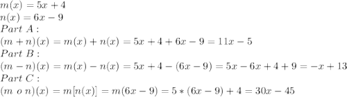 m(x) = 5x + 4\\n(x) = 6 x-9\\Part\ A:\\(m + n)(x)=m(x)+n(x)=5x+4+6x-9=11x-5\\Part\ B:\\ (m-n)(x)=m(x)-n(x)=5x+4-(6x-9)=5x-6x+4+9=-x+13\\Part\ C: \\(m\ o\ n)(x)=m[n(x)]=m(6x-9)=5*(6x-9)+4=30x-45\\