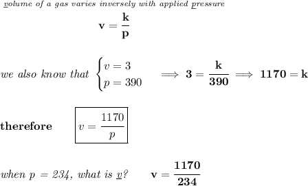 \bf \stackrel{\textit{\underline{v}olume of a gas varies inversely with applied \underline{p}ressure}}{v=\cfrac{k}{p}} \\\\\\ \textit{we also know that } \begin{cases} v=3\\ p=390 \end{cases}\implies 3=\cfrac{k}{390}\implies 1170=k \\\\\\ therefore\qquad \boxed{v=\cfrac{1170}{p}} \\\\\\ \textit{when p = 234, what is \underline{v}?}\qquad v=\cfrac{1170}{234}