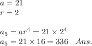 a = 21 \\ r = 2 \\ \\ a_{5} = a {r}^{4} = 21 \times {2}^{4} \\ a_{5} = 21 \times 16 = 336 \: \: \: \: Ans.