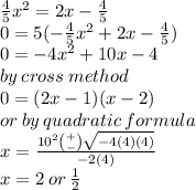 \frac{4}{5} {x}^{2}  = 2x -  \frac{4}{5}  \\ 0 = 5( -  \frac{4}{5} {x}^{2}  + 2x -  \frac{4}{5}  ) \\  0 =  - 4 {x}^{2}  + 10x - 4   \\ by \: cross \: method\\ 0 = (2x - 1)(x - 2 ) \\ or \: by \: quadratic \: formula \\ x =  \frac{ {10}^{2}    \binom{ + }{ - }  \sqrt{ - 4(4)(4)} }{ - 2(4)} \\ x = 2 \: or \:  \frac{1}{2}