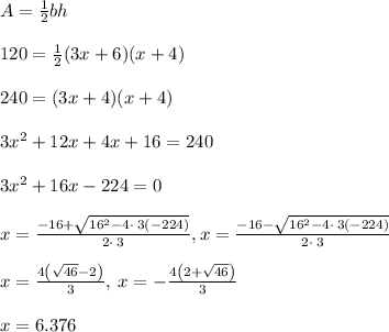\\ \ A=\frac{1}{2}bh\\ \\ 120=\frac{1}{2}(3x+6)(x+4)\\ \\ 240=(3x+4)(x+4)\\ \\ \ 3x^2+12x+4x+16=240\\ \\ \ 3x^2+16x-224=0\\ \\ x=\frac{-16+\sqrt{16^2-4\cdot \:3\left(-224\right)}}{2\cdot \:3},x=\frac{-16-\sqrt{16^2-4\cdot \:3\left(-224\right)}}{2\cdot \:3}\\ \\ x=\frac{4\left(\sqrt{46}-2\right)}{3},\:x=-\frac{4\left(2+\sqrt{46}\right)}{3}\\ \\ \ x=6.376\\