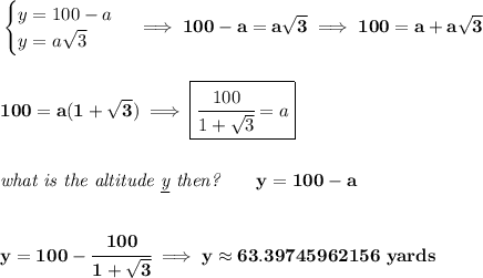 \bf \begin{cases}&#10;y=100-a\\&#10;y=a\sqrt{3}&#10;\end{cases}\implies 100-a=a\sqrt{3}\implies 100=a+a\sqrt{3}&#10;\\\\\\&#10;100=a(1+\sqrt{3})\implies \boxed{\cfrac{100}{1+\sqrt{3}}=a}&#10;\\\\\\&#10;\textit{what is the altitude \underline{y} then?}\qquad y=100-a&#10;\\\\\\&#10;y=100-\cfrac{100}{1+\sqrt{3}}\implies y\approx 63.39745962156~yards