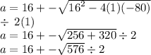 a = 16 +  - \sqrt{ {16}^{2}  - 4(1)( - 80)}  \\  \div  \: 2(1) \\ a = 16 +  - \sqrt{256 + 320}   \div 2 \\ a = 16 +  -  \sqrt{576}  \div 2