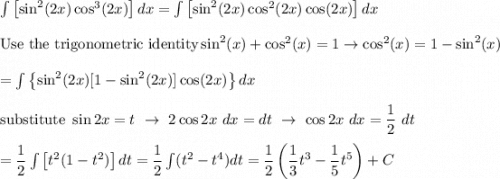 \int\left[\sin^2(2x)\cos^3(2x)\right]dx=\int\left[\sin^2(2x)\cos^2(2x)\cos(2x)\right]dx\\\\\text{Use the trigonometric identity}\sin^2(x)+\cos^2(x)=1\to\cos^2(x)=1-\sin^2(x)\\\\=\int\left\{\sin^2(2x)[1-\sin^2(2x)]\cos(2x)\right\}dx\\\\\text{substitute}\ \sin2x=t\ \to\ 2\cos2x\ dx=dt\ \to\ \cos2x\ dx=\dfrac{1}{2}\ dt\\\\=\dfrac{1}{2}\int\left[t^2(1-t^2)\right]dt=\dfrac{1}{2}\int(t^2-t^4)dt=\dfrac{1}{2}\left(\dfrac{1}{3}t^3-\dfrac{1}{5}t^5\right)+C