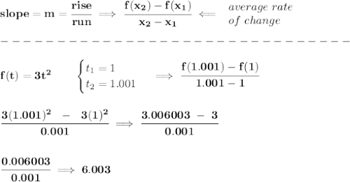 \bf slope = m = \cfrac{rise}{run} \implies  \cfrac{ f(x_2) - f(x_1)}{ x_2 - x_1}\impliedby  \begin{array}{llll} average~rate\\ of~change \end{array}\\\\ -------------------------------\\\\ f(t)= 3t^2  \qquad  \begin{cases} t_1=1\\ t_2=1.001 \end{cases}\implies \cfrac{f(1.001)-f(1)}{1.001-1} \\\\\\ \cfrac{3(1.001)^2~~-~~3(1)^2}{0.001}\implies \cfrac{3.006003~-~3}{0.001} \\\\\\ \cfrac{0.006003}{0.001}\implies 6.003