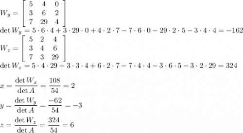 W_y=\left[\begin{array}{ccc}5&4&0\\3&6&2\\7&29&4\end{array}\right]\\\det W_y=5\cdot6\cdot4+3\cdot29\cdot0+4\cdot2\cdot7-7\cdot6\cdot0-29\cdot2\cdot5-3\cdot4\cdot4=-162\\W_z=\left[\begin{array}{ccc}5&2&4\\3&4&6\\7&3&29\end{array}\right]\\\det W_z=5\cdot4\cdot29+3\cdot3\cdot4+6\cdot2\cdot7-7\cdot4\cdot4-3\cdot6\cdot5-3\cdot2\cdot29=324\\\\x=\dfrac{\det W_x}{\det A}=\dfrac{108}{54}=2\\\\y=\dfrac{\det W_y}{\det A}=\dfrac{-62}{54}=-3\\\\z=\dfrac{\det W_z}{\det A}=\dfrac{324}{54}=6