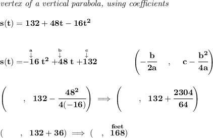 \bf \textit{vertex of a vertical parabola, using coefficients}&#10;\\\\&#10;s(t)=132+48t-16t^2&#10;\\\\\\&#10;s(t)=\stackrel{\stackrel{a}{\downarrow }}{-16}t^2\stackrel{\stackrel{b}{\downarrow }}{+48}t\stackrel{\stackrel{c}{\downarrow }}{+132}&#10;\qquad \qquad &#10;\left(-\cfrac{ b}{2 a}~~~~ ,~~~~  c-\cfrac{ b^2}{4 a}\right)&#10;\\\\\\&#10;\left( \qquad ,~~132-\cfrac{48^2}{4(-16)} \right)\implies \left( \qquad ,~~132+\cfrac{2304}{64} \right)&#10;\\\\\\&#10;\left( \qquad ,~~132+36 \right)\implies (\quad ,~\stackrel{feet}{168})