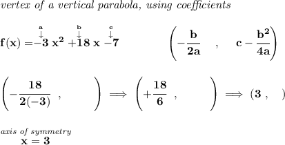 \bf \textit{vertex of a vertical parabola, using coefficients}&#10;\\\\&#10;f(x)=\stackrel{\stackrel{a}{\downarrow }}{-3}x^2\stackrel{\stackrel{b}{\downarrow }}{+18}x\stackrel{\stackrel{c}{\downarrow }}{-7}&#10;\qquad \qquad &#10;\left(-\cfrac{ b}{2 a}~~~~ ,~~~~  c-\cfrac{ b^2}{4 a}\right)&#10;\\\\\\&#10;\left( -\cfrac{18}{2(-3)}~~,~~\qquad  \right)\implies \left( +\cfrac{18}{6}~~,~~\qquad  \right)\implies (3~,\quad )&#10;\\\\\\&#10;\stackrel{\textit{axis of symmetry}}{x=3}