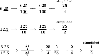 \bf 6.\underline{25}\implies \cfrac{625}{1\underline{00}}\implies \cfrac{625}{100}\implies \stackrel{simplified}{\cfrac{25}{4}}&#10;\\\\\\&#10;12.\underline{5}\implies \cfrac{125}{1\underline{0}}\implies \cfrac{125}{10}\implies \stackrel{simplified}{\cfrac{25}{2}}&#10;\\\\\\&#10;\cfrac{6.25}{12.5}\implies \cfrac{\quad \frac{25}{4}\quad }{\frac{25}{2}}\implies \cfrac{25}{4}\cdot \cfrac{2}{25}\implies \cfrac{2}{4}\implies \stackrel{simplified}{\cfrac{1}{2}}