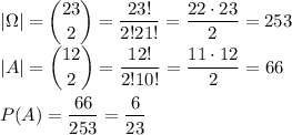 \displaystyle&#10;|\Omega|=\binom{23}{2}=\dfrac{23!}{2!21!}=\dfrac{22\cdot23}{2}=253\\&#10;|A|=\binom{12}{2}=\dfrac{12!}{2!10!}=\dfrac{11\cdot12}{2}=66\\\\&#10;P(A)=\dfrac{66}{253}=\dfrac{6}{23}