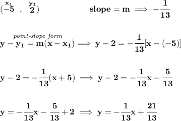 \bf (\stackrel{x_1}{-5}~,~\stackrel{y_1}{2})\qquad \qquad \qquad &#10;slope =  m\implies -\cfrac{1}{13}&#10;\\\\\\&#10;% point-slope intercept&#10;\stackrel{\textit{point-slope form}}{y- y_1= m(x- x_1)}\implies y-2=-\cfrac{1}{13}[x-(-5)]&#10;\\\\\\&#10;y-2=-\cfrac{1}{13}(x+5)\implies y-2=-\cfrac{1}{13}x-\cfrac{5}{13}&#10;\\\\\\&#10;y=-\cfrac{1}{13}x-\cfrac{5}{13}+2\implies y=-\cfrac{1}{13}x+\cfrac{21}{13}