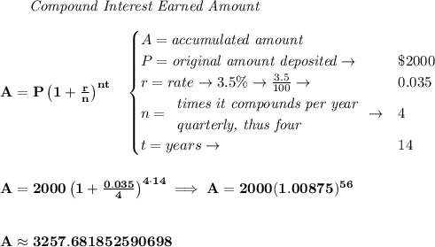 \bf ~~~~~~ \textit{Compound Interest Earned Amount}&#10;\\\\&#10;A=P\left(1+\frac{r}{n}\right)^{nt}&#10;\quad &#10;\begin{cases}&#10;A=\textit{accumulated amount}\\&#10;P=\textit{original amount deposited}\to &\$2000\\&#10;r=rate\to 3.5\%\to \frac{3.5}{100}\to &0.035\\&#10;n=&#10;\begin{array}{llll}&#10;\textit{times it compounds per year}\\&#10;\textit{quarterly, thus four}&#10;\end{array}\to &4\\&#10;t=years\to &14&#10;\end{cases}&#10;\\\\\\&#10;A=2000\left(1+\frac{0.035}{4}\right)^{4\cdot 14}\implies A=2000(1.00875)^{56}&#10;\\\\\\&#10;A\approx 3257.681852590698