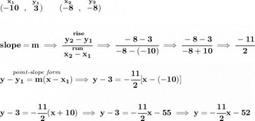 \bf (\stackrel{x_1}{-10}~,~\stackrel{y_1}{3})\qquad &#10;(\stackrel{x_2}{-8}~,~\stackrel{y_2}{-8})&#10;\\\\\\&#10;% slope  = m&#10;slope =  m\implies &#10;\cfrac{\stackrel{rise}{ y_2- y_1}}{\stackrel{run}{ x_2- x_1}}\implies \cfrac{-8-3}{-8-(-10)}\implies \cfrac{-8-3}{-8+10}\implies \cfrac{-11}{2}&#10;\\\\\\&#10;% point-slope intercept&#10;\stackrel{\textit{point-slope form}}{y- y_1= m(x- x_1)}\implies y-3=-\cfrac{11}{2}[x-(-10)]&#10;\\\\\\&#10;y-3=-\cfrac{11}{2}(x+10)\implies y-3=-\cfrac{11}{2}x-55\implies y=-\cfrac{11}{2}x-52
