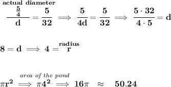 \bf \stackrel{actual~diameter}{\cfrac{\quad \frac{5}{4}\quad }{d}=\cfrac{5}{32}}\implies \cfrac{5}{4d}=\cfrac{5}{32}\implies \cfrac{5\cdot 32}{4\cdot 5}=d&#10;\\\\\\&#10;8=d\implies 4=\stackrel{radius}{r}&#10;\\\\\\&#10;\stackrel{\textit{area of the pond}}{\pi r^2\implies \pi 4^2\implies 16\pi }\quad \approx \quad 50.24