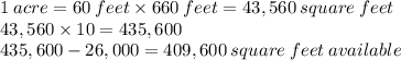 1 \: acre = 60 \: feet \times 660\:feet = 43,560\:square\:feet\\43,560 \times 10 = 435,600\\435,600 - 26,000 = 409,600 \:square \: feet\:available
