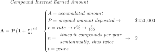 \bf ~~~~~~ \textit{Compound Interest Earned Amount}&#10;\\\\&#10;A=P\left(1+\frac{r}{n}\right)^{nt}&#10;\quad &#10;\begin{cases}&#10;A=\textit{accumulated amount}\\&#10;P=\textit{original amount deposited}\to &\$150,000\\&#10;r=rate\to r\%\to \frac{r}{100}\\&#10;n=&#10;\begin{array}{llll}&#10;\textit{times it compounds per year}\\&#10;\textit{semiannually, thus twice}&#10;\end{array}\to &2\\&#10;t=years&#10;\end{cases}