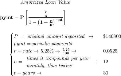 \bf ~~~~~~~~~~~~ \textit{Amortized Loan Value}&#10;\\\\&#10;pymt=P\left[ \cfrac{\frac{r}{n}}{1-\left( 1+ \frac{r}{n}\right)^{-nt}} \right]&#10;\\\\\\&#10;~~~~~~&#10;\begin{cases}&#10;P=&#10;\begin{array}{llll}&#10;\textit{original amount deposited}\\&#10;\end{array}\to &\$146800\\&#10;pymt=\textit{periodic payments}\\&#10;r=rate\to 5.25\%\to \frac{5.25}{100}\to &0.0525\\&#10;n=&#10;\begin{array}{llll}&#10;\textit{times it compounds per year}\\&#10;\textit{monthly, thus twelve}&#10;\end{array}\to &12\\&#10;t=years\to &30&#10;\end{cases}