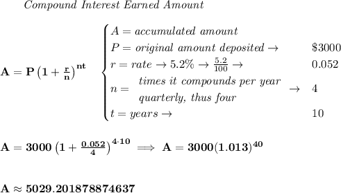 \bf ~~~~~~ \textit{Compound Interest Earned Amount}&#10;\\\\&#10;A=P\left(1+\frac{r}{n}\right)^{nt}&#10;\quad &#10;\begin{cases}&#10;A=\textit{accumulated amount}\\&#10;P=\textit{original amount deposited}\to &\$3000\\&#10;r=rate\to 5.2\%\to \frac{5.2}{100}\to &0.052\\&#10;n=&#10;\begin{array}{llll}&#10;\textit{times it compounds per year}\\&#10;\textit{quarterly, thus four}&#10;\end{array}\to &4\\&#10;t=years\to &10&#10;\end{cases}&#10;\\\\\\&#10;A=3000\left(1+\frac{0.052}{4}\right)^{4\cdot 10}\implies A=3000(1.013)^{40}&#10;\\\\\\&#10;A\approx 5029.201878874637