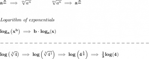\bf a^{\frac{ n}{ m}} \implies  \sqrt[ m]{a^ n} &#10;\qquad \qquad&#10;\sqrt[ m]{a^ n}\implies a^{\frac{ n}{ m}}&#10;\\\\\\&#10;\textit{Logarithm of exponentials}&#10;\\\\&#10;log_a\left( x^b \right)\implies   b\cdot log_a(x)\\\\&#10;-------------------------------\\\\&#10;log\left( \sqrt[3]{4} \right)\implies log\left( \sqrt[3]{4^1} \right)\implies log\left( 4^{\frac{1}{3}}\right)\implies \frac{1}{3}log(4)
