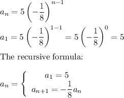 a_n=5\left(-\dfrac{1}{8}\right)^{n-1}\\\\a_1=5\left(-\dfrac{1}{8}\right)^{1-1}=5\left(-\dfrac{1}{8}\right)^0=5\\\\\text{The recursive formula:}\\\\a_n=\left\{\begin{array}{ccc}a_1=5\\a_{n+1}=-\dfrac{1}{8}a_{n}\end{array}\right