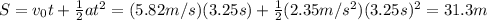 S=v_0t+ \frac{1}{2}at^2=(5.82 m/s)(3.25 s)+ \frac{1}{2}(2.35 m/s^2)(3.25 s)^2=31.3 m