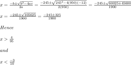 x=\frac{-b\pm \sqrt{b^2-4ac} }{2a} =\frac{-245\pm \sqrt{245^2-4(950)(-12)} }{2(950)} =\frac{-245\pm \sqrt{60025+45600} }{1900}\\\\x=\frac{-245\pm \sqrt{105625} }{1900}=\frac{-245\pm 325}{1900}\\\\Hence\\\\x\frac{4}{95} \\\\and\\\\x