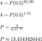4 = P(0.5)^{35/20} \\ \\ 4 = P(0.5)^{1.75} \\ \\ P = \frac{4}{0.5^{1.75}} \\ \\ P \approx 13.4543426441