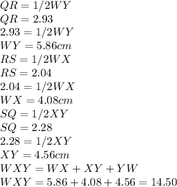QR = 1/2 WY\\QR = 2.93\\2.93 = 1/2 WY\\ WY = 5.86 cm\\RS = 1/2 WX\\ RS = 2.04\\2.04 = 1/2 WX\\WX = 4.08 cm\\SQ = 1/2 XY\\SQ = 2.28\\2.28 = 1/2 XY \\XY = 4.56 cm\\ WXY = WX + XY + YW\\WXY = 5.86 + 4.08 + 4.56 = 14.50