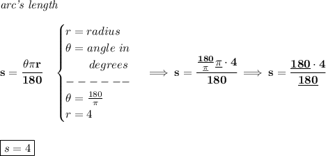 \bf \textit{arc's length}\\\\&#10;s=\cfrac{\theta \pi r}{180}\quad &#10;\begin{cases}&#10;r=radius\\&#10;\theta =angle~in\\&#10;\qquad degrees\\&#10;------\\&#10;\theta =\frac{180}{\pi }\\&#10;r=4&#10;\end{cases}\implies s=\cfrac{\frac{180}{\underline{\pi} }\underline{\pi} \cdot 4}{180}\implies s=\cfrac{\underline{180}\cdot 4}{\underline{180}}&#10;\\\\\\&#10;\boxed{s=4}