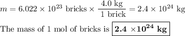 m = 6.022 \times 10^{23}\text{ bricks} \times \dfrac{\text{4.0 kg}}{\text{ 1 brick}} = 2.4 \times 10^{24}\text{ kg}\\\\\text{The mass of 1 mol of bricks is }\boxed{\textbf{2.4 $\times\mathbf{10^{24}}$ kg}}