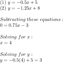 (1) \ y=-0.5x+5 \\ (2) \ y=-1.25x+8 \\ \\ Subtracting \ these \ equations: \\ 0=0.75x-3 \\ \\ Solving \ for \ x: \\ x=4 \\  \\ Solving \ for \ y: \\ y=-0.5(4)+5=3