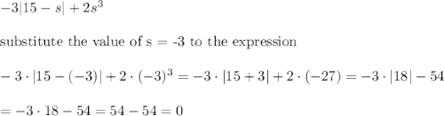 -3|15-s|+2s^3\\\\\text{substitute the value of s = -3 to the expression}\\\\-3\cdot|15-(-3)|+2\cdot(-3)^3=-3\cdot|15+3|+2\cdot(-27)=-3\cdot|18|-54\\\\=-3\cdot18-54=54-54=0