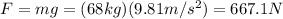 F=mg=(68 kg)(9.81 m/s^2)=667.1 N
