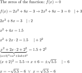 \text{The zeros of the function:}\ f(x)=0\\\\f(x)=2x^2+8x-3\to2x^2+8x-3=0\ \ \ |+3\\\\2x^2+8x=3\ \ \ |:2\\\\x^2+4x=1.5\\\\x^2+2x\cdot2=1.5\ \ \ \ |+2^2\\\\\underbrace{x^2+2x\cdot2+2^2}_{(a+b)^2=a^2+2ab+b^2}=1.5+2^2\\\\(x+2)^2=5.5\to x+6=\pm\sqrt{5.5}\ \ \ \ |-6\\\\x=-\sqrt{5.5}-6\ \vee\ x=\sqrt{5.5}-6