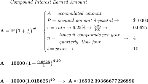 \bf ~~~~~~ \textit{Compound Interest Earned Amount}&#10;\\\\&#10;A=P\left(1+\frac{r}{n}\right)^{nt}&#10;\quad &#10;\begin{cases}&#10;A=\textit{accumulated amount}\\&#10;P=\textit{original amount deposited}\to &\$10000\\&#10;r=rate\to 6.25\%\to \frac{6.25}{100}\to &0.0625\\&#10;n=&#10;\begin{array}{llll}&#10;\textit{times it compounds per year}\\&#10;\textit{quarterly, thus four}&#10;\end{array}\to &4\\&#10;t=years\to &10&#10;\end{cases}&#10;\\\\\\&#10;A=10000\left(1+\frac{0.0625}{4}\right)^{4\cdot 10}&#10;\\\\\\&#10;A=10000(1.015625)^{40}\implies A\approx 18592.39366677226890