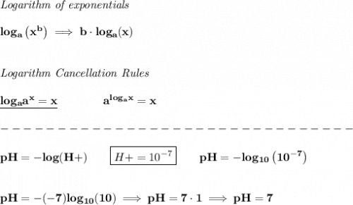 \bf \textit{Logarithm of exponentials}&#10;\\\\&#10;log_a\left( x^b \right)\implies   b\cdot log_a(x)&#10;\\\\\\&#10;\textit{Logarithm Cancellation Rules}&#10;\\\\&#10;\underline{log_a a^x = x}\qquad \qquad a^{log_a x}=x&#10;\\\\&#10;-------------------------------\\\\&#10;pH=-log(H+)\qquad \boxed{H+=10^{-7}}\qquad pH=-log_{10}\left( 10^{-7} \right)&#10;\\\\\\&#10;pH=-(-7)log_{10}(10)\implies pH=7\cdot 1\implies pH=7