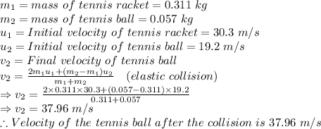 m_1=mass\ of\ tennis\ racket=0.311\ kg\\m_2=mass\ of\ tennis\ ball=0.057\ kg\\u_1=Initial\ velocity\ of\ tennis\ racket=30.3\ m/s\\u_2=Initial\ velocity\ of\ tennis\ ball=19.2\ m/s\\v_2=Final\ velocity\ of\ tennis\ ball\\v_2=\frac {2m_1u_1+(m_2-m_1)u_2}{m_1+m_2}\quad (elastic\ collision)\\\Rightarrow v_2=\frac {2\times 0.311\times 30.3+(0.057-0.311)\times 19.2}{0.311+0.057}\\\Rightarrow v_2=37.96\ m/s\\\therefore Velocity\ of\ the\ tennis\ ball\ after\ the\ collision\ is\ 37.96\ m/s