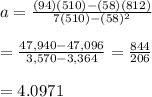 a= \frac{(94)(510)-(58)(812)}{7(510)-(58)^2} \\  \\ = \frac{47,940-47,096}{3,570-3,364} = \frac{844}{206}  \\  \\ =4.0971