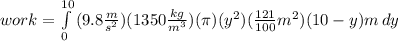 work= \int\limits^{10}_0 {(9.8\frac{m}{s^2})(1350\frac{kg}{m^3})(\pi)(y^2)(\frac{121}{100}m^2)(10-y)m} \, dy