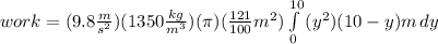 work= (9.8\frac{m}{s^2})(1350\frac{kg}{m^3})(\pi)(\frac{121}{100}m^2)\int\limits^{10}_0 {(y^2)(10-y)m} \, dy