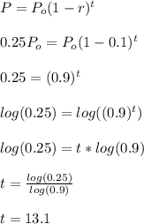 P= P_{o}(1-r)^{t}  \\  \\ &#10;0.25 P_{o}=P_{o}(1-0.1)^{t} \\  \\ &#10;0.25= (0.9)^{t} \\  \\ &#10;log(0.25)=log((0.9)^{t}) \\  \\ &#10;log(0.25)=t*log(0.9) \\  \\ &#10;t= \frac{log(0.25)}{log(0.9)}  \\  \\ &#10;t=13.1