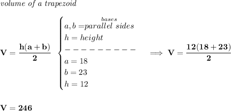 \bf \textit{volume of a trapezoid}\\\\&#10;V=\cfrac{h(a+b)}{2}~~&#10;\begin{cases}&#10;a,b=\stackrel{bases}{parallel~sides}\\&#10;h=height\\&#10;---------\\&#10;a=18\\&#10;b=23\\&#10;h=12&#10;\end{cases}\implies V=\cfrac{12(18+23)}{2}&#10;\\\\\\&#10;V=246