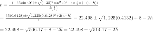 t= \frac{-(-35\sin40^o)\pm\sqrt{(-35)^2\sin^240^o-4\times\frac{1}{2}\times(-(4-h))}}{2\left(\frac{1}{2}\right)}  \\  \\ = \frac{35(0.6428)\pm\sqrt{1,225(0.6428)^2+2(4-h)}}{1}=22.498\pm\sqrt{1,225(0.4132)+8-2h} \\  \\ =22.498\pm\sqrt{506.17+8-2h}=22.498\pm\sqrt{514.17-2h}