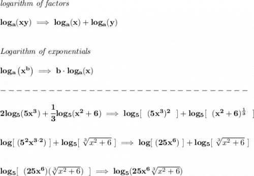 \bf \textit{logarithm of factors}&#10;\\\\&#10;log_a(xy)\implies log_a(x)+log_a(y)&#10;\\\\\\&#10;\textit{Logarithm of exponentials}&#10;\\\\&#10;log_a\left( x^b \right)\implies   b\cdot log_a(x)\\\\&#10;-------------------------------\\\\&#10;2log_5(5x^3)+\cfrac{1}{3}log_5(x^2+6)\implies log_5[~~(5x^3)^2~~]+log_5[~~(x^2+6)^{\frac{1}{3}}~~]&#10;\\\\\\&#10;log[~(5^2x^{3\cdot 2})~]+log_5[~\sqrt[3]{x^2+6}~]\implies log[~(25x^6)~]+log_5[~\sqrt[3]{x^2+6}~]&#10;\\\\\\&#10;log_5[~~(25x^6)(\sqrt[3]{x^2+6})~~]\implies log_5(25x^6\sqrt[3]{x^2+6})