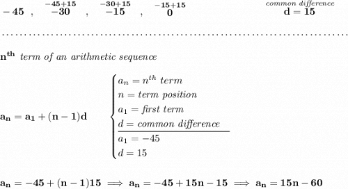 \bf -45~~,~~\stackrel{-45+15}{-30}~~,~~\stackrel{-30+15}{-15}~~,~~\stackrel{-15+15}{0}~\hspace{7em}\stackrel{\textit{common difference}}{d=15} \\\\[-0.35em] ~\dotfill\\\\ n^{th}\textit{ term of an arithmetic sequence} \\\\ a_n=a_1+(n-1)d\qquad \begin{cases} a_n=n^{th}\ term\\ n=\textit{term position}\\ a_1=\textit{first term}\\ d=\textit{common difference}\\ \cline{1-1} a_1=-45\\ d=15 \end{cases} \\\\\\ a_n=-45+(n-1)15\implies a_n=-45+15n-15\implies a_n=15n-60